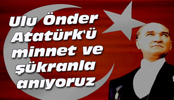 Ulu Önder Atatürk'ü minnet ve şükranla anıyoruz