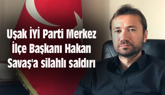 Uşak İYİ Parti Merkez İlçe Başkanı Hakan Savaş'a silahlı saldırı